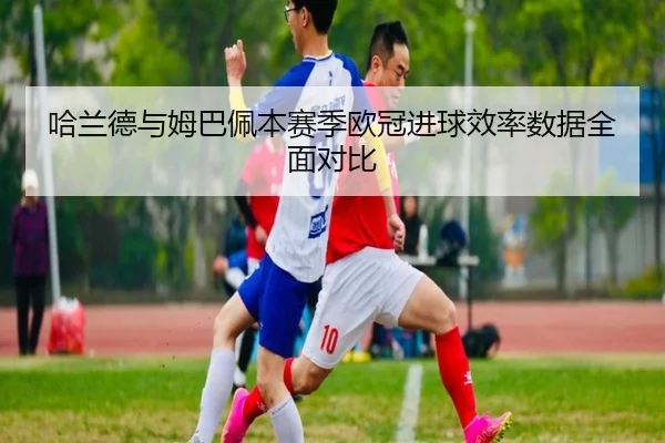 哈兰德与姆巴佩本赛季欧冠进球效率数据全面对比